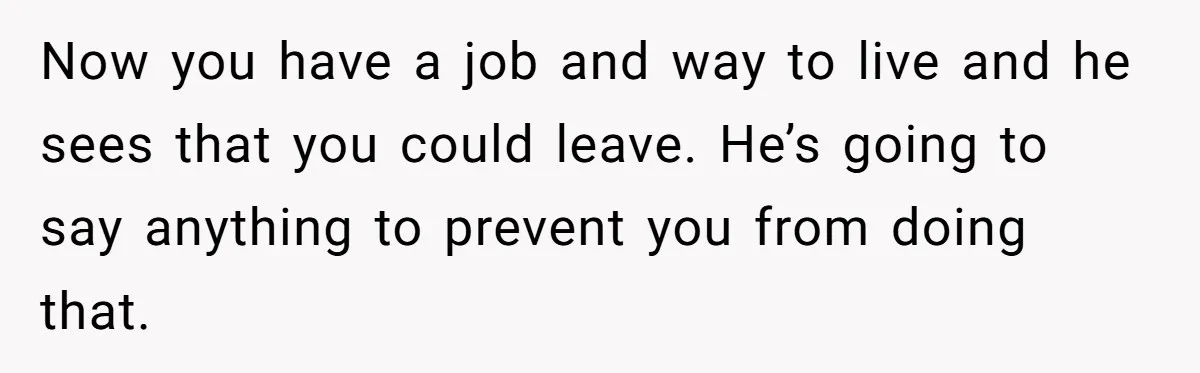 He Only Admitted the Emotional Abuse After Reading an Article, Now She’s Wondering If It’s Too Late Now you have a job and way to live and he sees that you could leave. He’s going to say anything to prevent you from doing that.