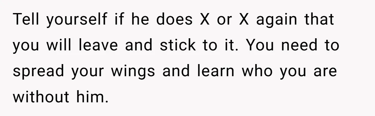 He Only Admitted the Emotional Abuse After Reading an Article, Now She’s Wondering If It’s Too Late Tell yourself if he does X or X again that you will leave and stick to it. You need to spread your wings and learn who you are without him.