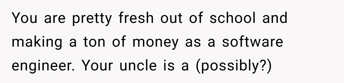 Young Woman Reveals Her Software Engineer Salary, Uncle Says She Doesn’t Deserve It You are pretty fresh out of school and making a ton of money as a software engineer. Your uncle is a (possibly?)