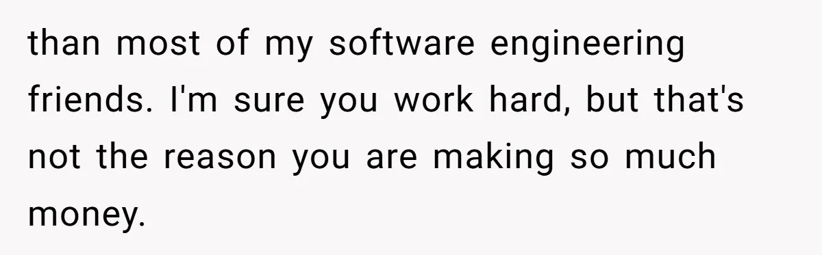 Young Woman Reveals Her Software Engineer Salary, Uncle Says She Doesn’t Deserve It than most of my software engineering friends. I'm sure you work hard, but that's not the reason you are making so much money.