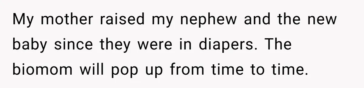 My mother raised my nephew and the new baby since they were in diapers. The biomom will pop up from time to time.