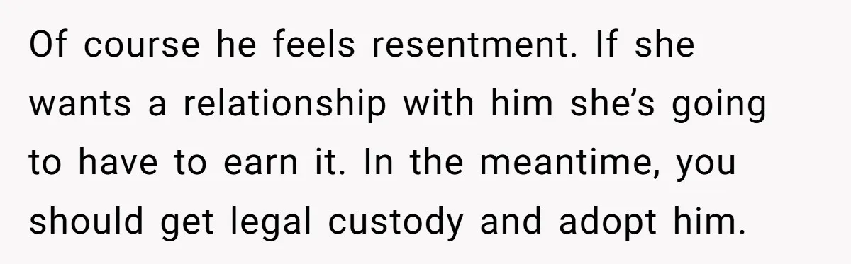 Of course he feels resentment. If she wants a relationship with him she’s going to have to earn it. In the meantime, you should get legal custody and adopt him.