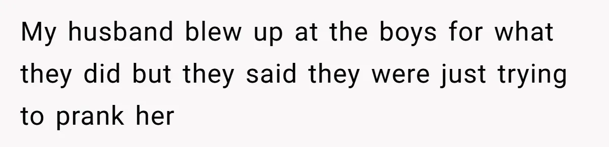 My husband blew up at the boys for what they did but they said they were just trying to prank her