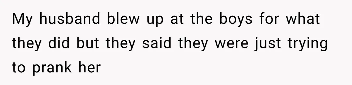 My husband blew up at the boys for what they did but they said they were just trying to prank her