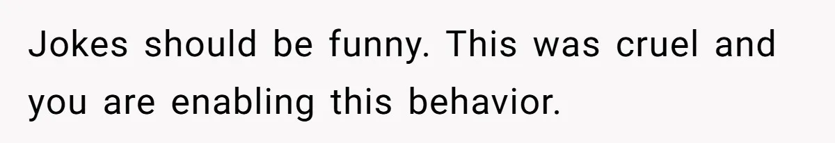 Jokes should be funny. This was cruel and you are enabling this behavior.