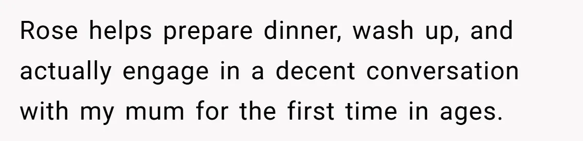Man Explodes After Mom Forces His Pregnant Girlfriend To Sleep On The Floor Rose helps prepare dinner, wash up, and actually engage in a decent conversation with my mum for the first time in ages.