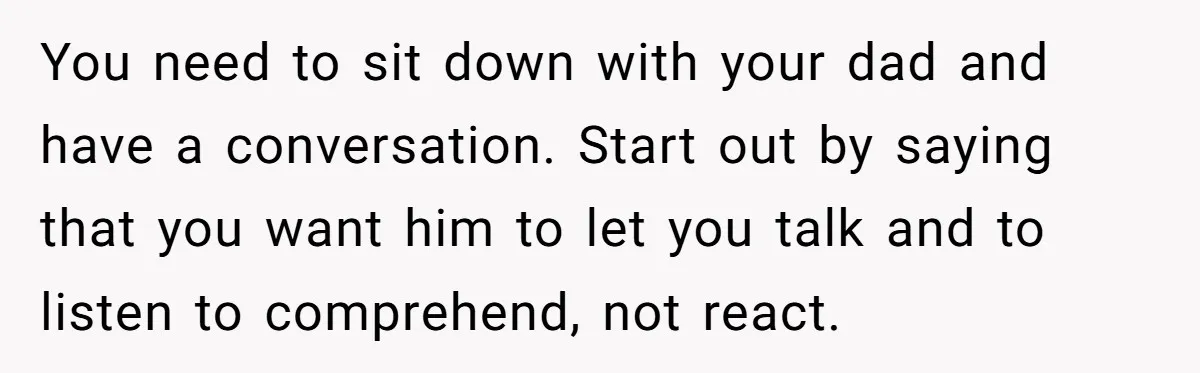 You need to sit down with your dad and have a conversation. Start out by saying that you want him to let you talk and to listen to comprehend, not...