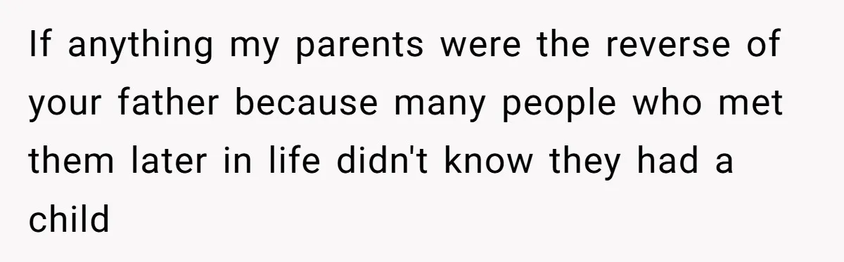 If anything my parents were the reverse of your father because many people who met them later in life didn't know they had a child