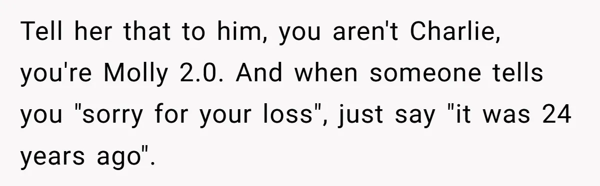 Tell her that to him, you aren't Charlie, you're Molly 2.0. And when someone tells you "sorry for your loss", just say "it was 24 years ago".