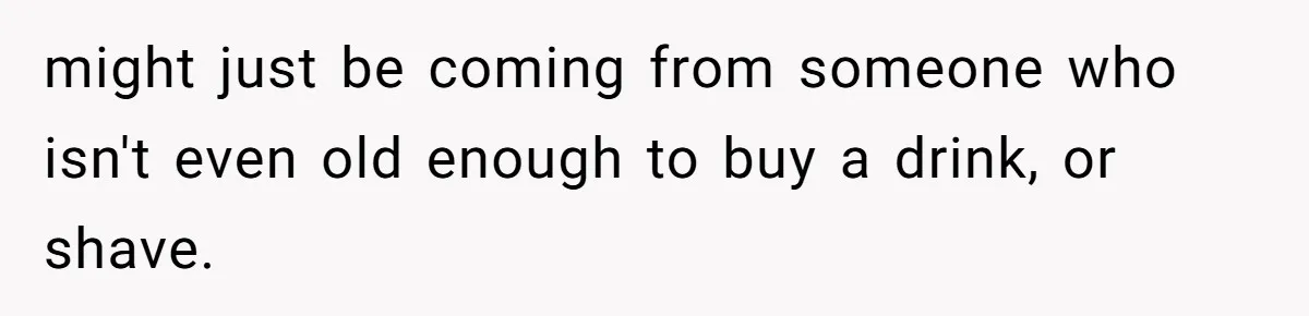 might just be coming from someone who isn't even old enough to buy a drink, or shave.