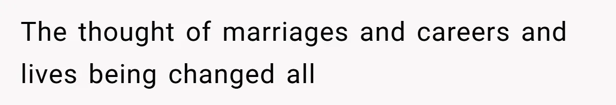 The thought of marriages and careers and lives being changed all