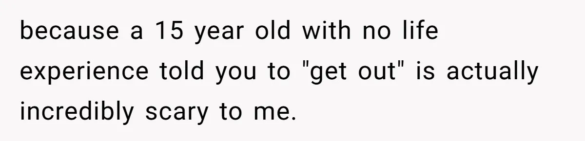 because a 15 year old with no life experience told you to "get out" is actually incredibly scary to me.