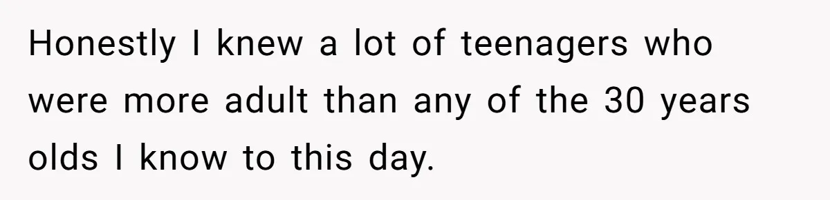Honestly I knew a lot of teenagers who were more adult than any of the 30 years olds I know to this day.