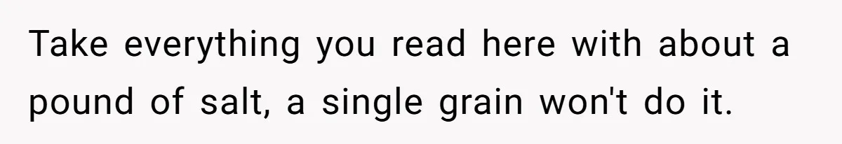 Take everything you read here with about a pound of salt, a single grain won't do it.