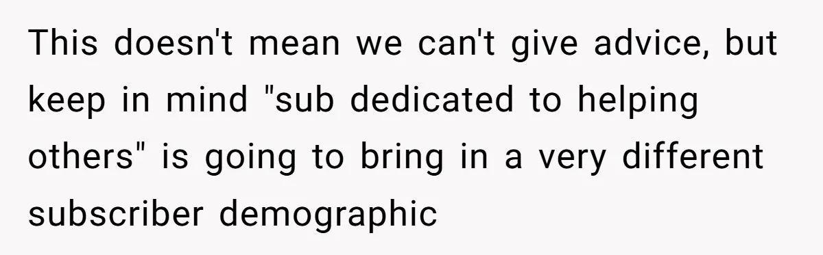 This doesn't mean we can't give advice, but keep in mind "sub dedicated to helping others" is going to bring in a very different subscriber demographic