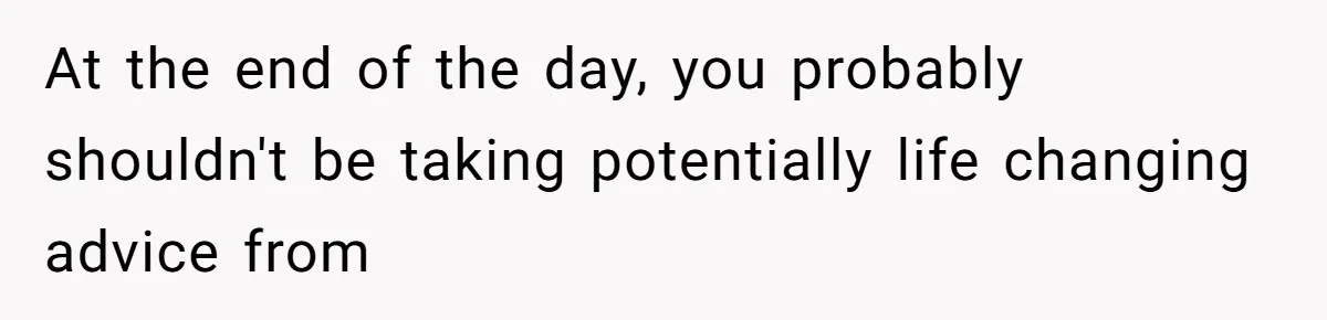 At the end of the day, you probably shouldn't be taking potentially life changing advice from