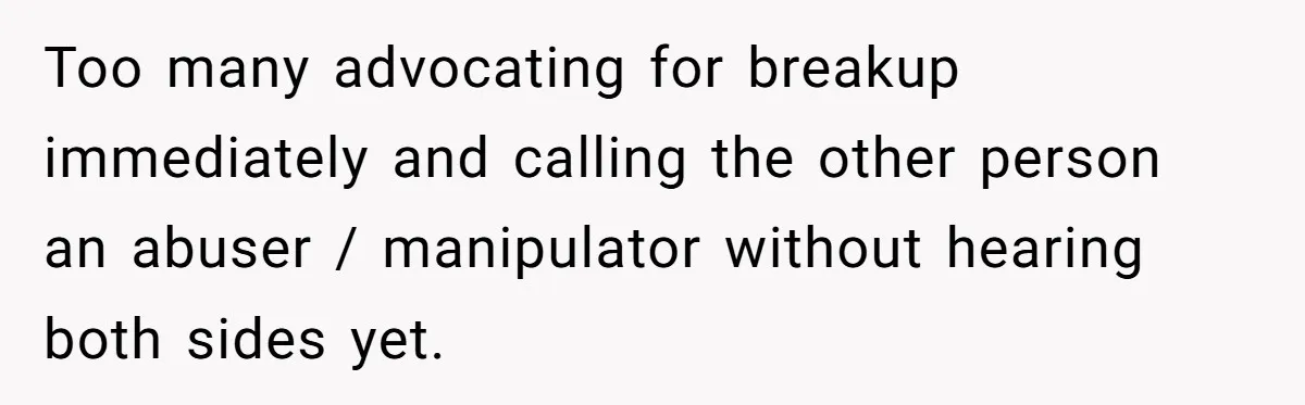 Too many advocating for breakup immediately and calling the other person an abuser / manipulator without hearing both sides yet.