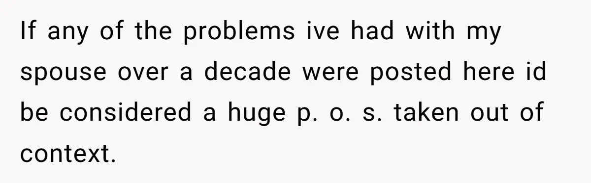 If any of the problems ive had with my spouse over a decade were posted here id be considered a huge p. o. s. taken out of context.
