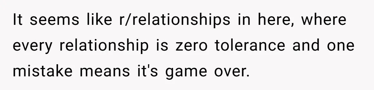 It seems like r/relationships in here, where every relationship is zero tolerance and one mistake means it's game over.