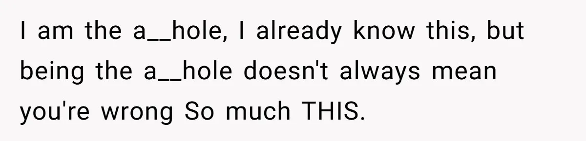 I am the a__hole, I already know this, but being the a__hole doesn't always mean you're wrong So much THIS.
