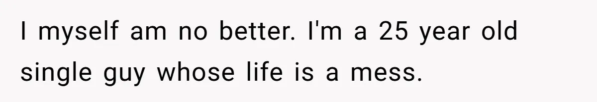 I myself am no better. I'm a 25 year old single guy whose life is a mess.