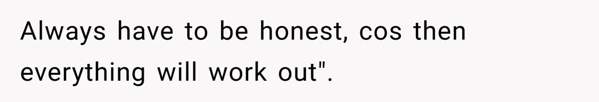 Always have to be honest, cos then everything will work out".