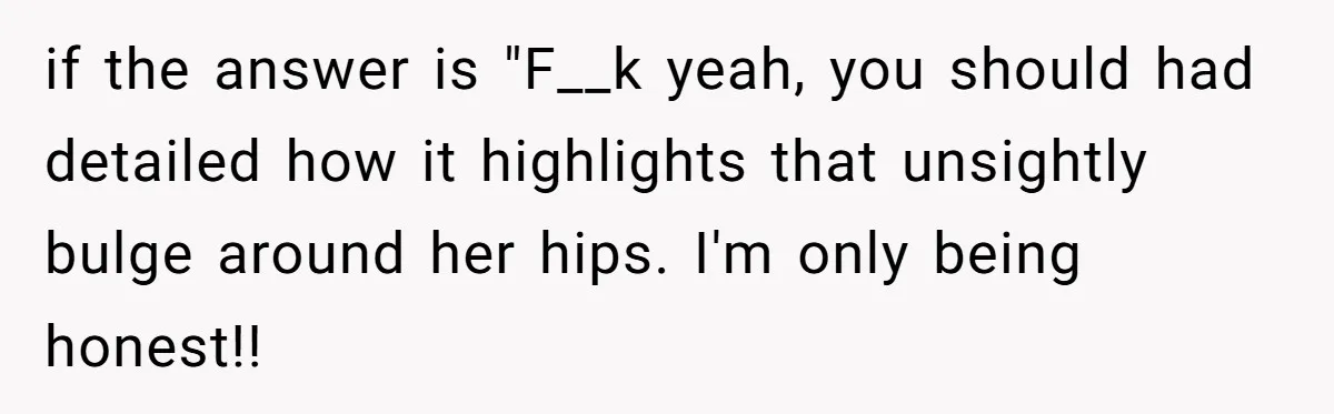if the answer is "F__k yeah, you should had detailed how it highlights that unsightly bulge around her hips. I'm only being honest!!