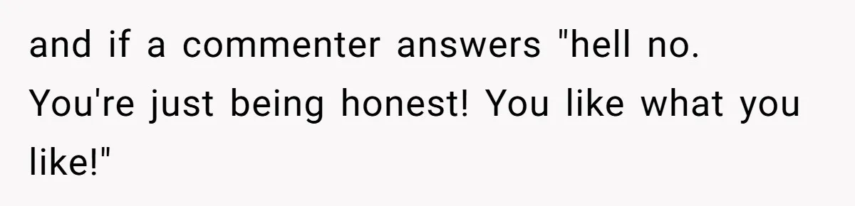 and if a commenter answers "hell no. You're just being honest! You like what you like!"