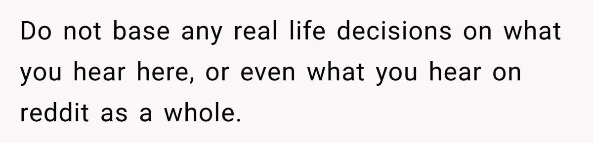 Do not base any real life decisions on what you hear here, or even what you hear on reddit as a whole.
