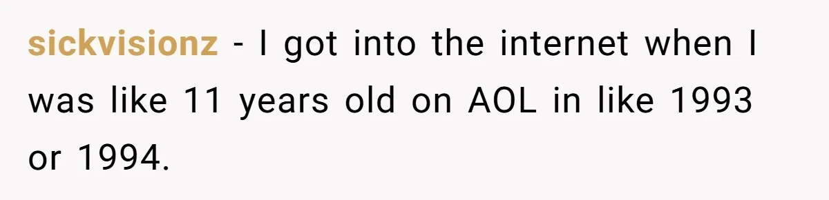 sickvisionz − I got into the internet when I was like 11 years old on AOL in like 1993 or 1994.