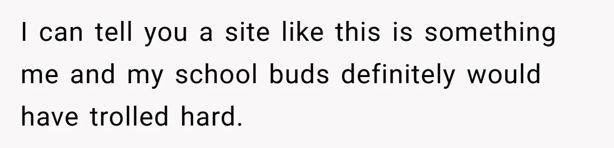 I can tell you a site like this is something me and my school buds definitely would have trolled hard.