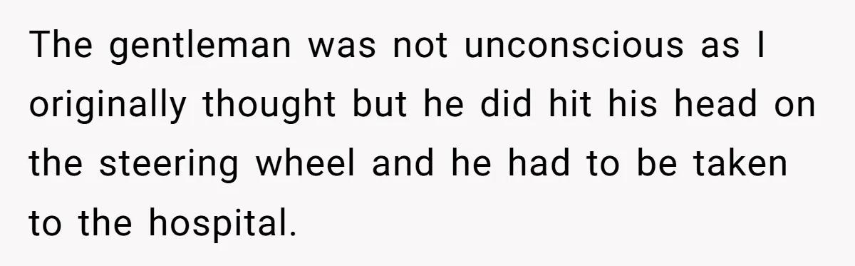 The gentleman was not unconscious as I originally thought but he did hit his head on the steering wheel and he had to be taken to the hospital.