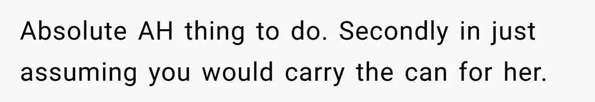 Absolute AH thing to do. Secondly in just assuming you would carry the can for her.