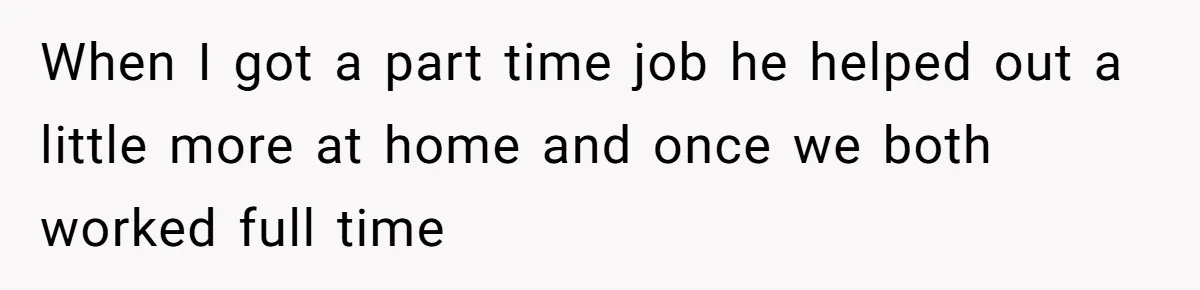 Wife Wants To Quit Her Job, Husband Says Fine But She Must Cover All The Chores When I got a part time job he helped out a little more at home and once we both worked full time