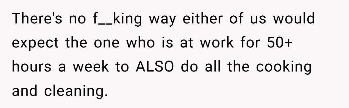 Wife Wants To Quit Her Job, Husband Says Fine But She Must Cover All The Chores There's no f__king way either of us would expect the one who is at work for 50+ hours a week to ALSO do all the cooking and cleaning.