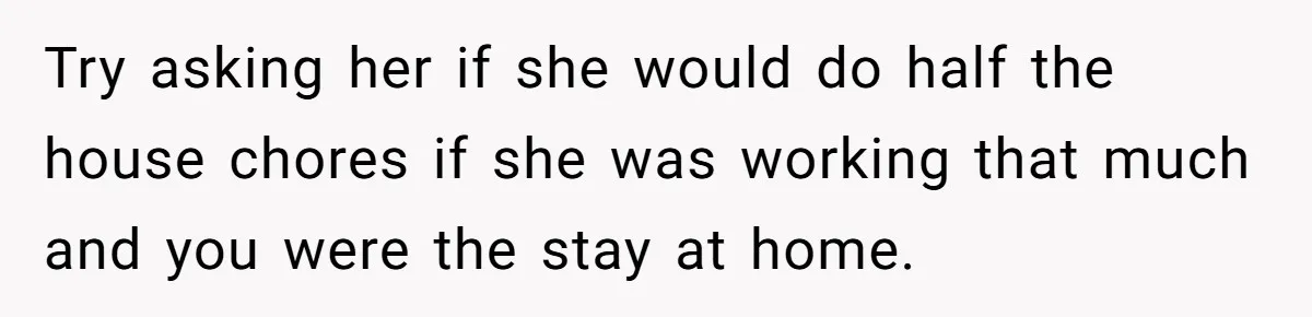 Wife Wants To Quit Her Job, Husband Says Fine But She Must Cover All The Chores Try asking her if she would do half the house chores if she was working that much and you were the stay at home.