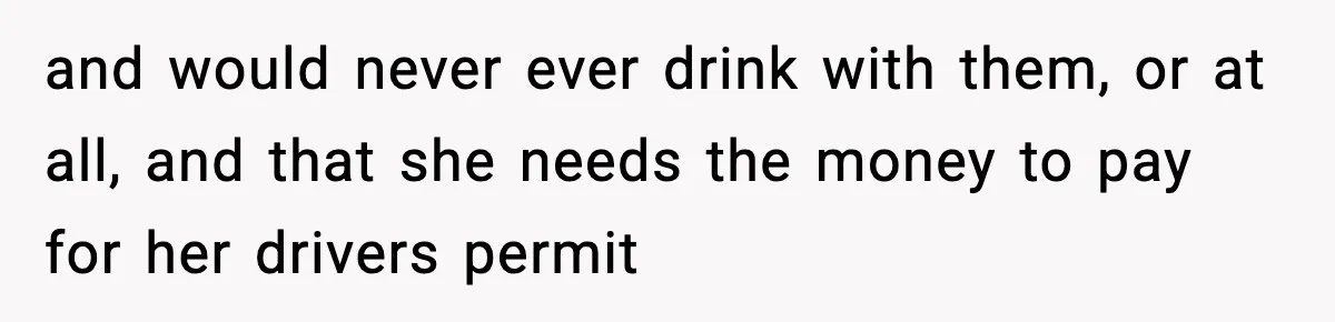 and would never ever drink with them, or at all, and that she needs the money to pay for her drivers permit