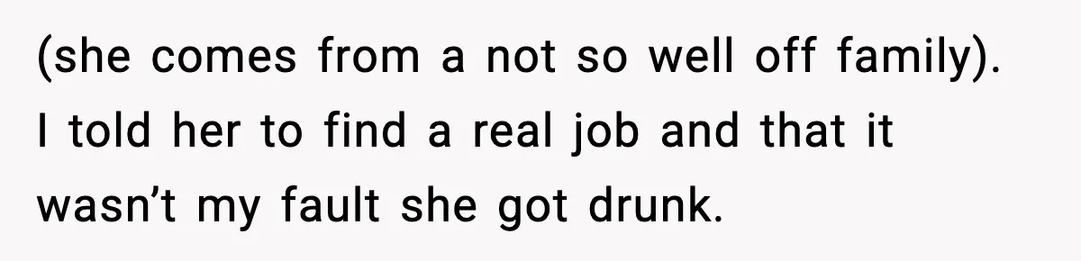 (she comes from a not so well off family). I told her to find a real job and that it wasn’t my fault she got drunk.