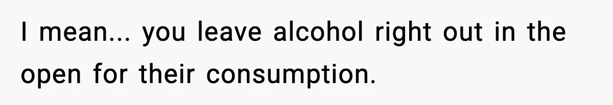 I mean... you leave alcohol right out in the open for their consumption.