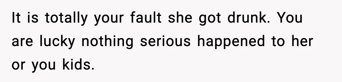 It is totally your fault she got drunk. You are lucky nothing serious happened to her or you kids.