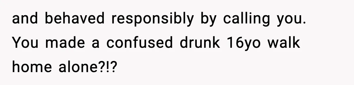 and behaved responsibly by calling you. You made a confused drunk 16yo walk home alone?!?
