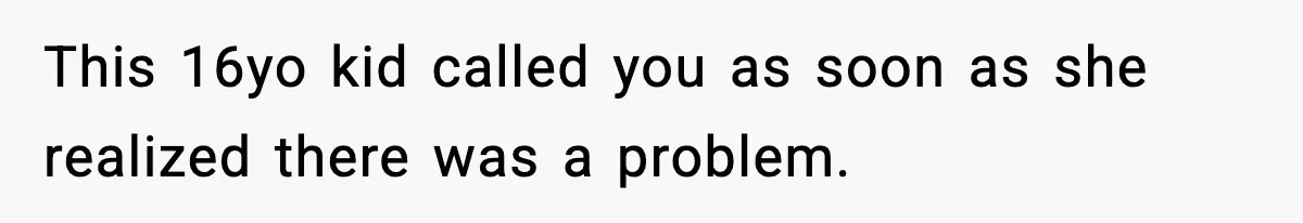 This 16yo kid called you as soon as she realized there was a problem.