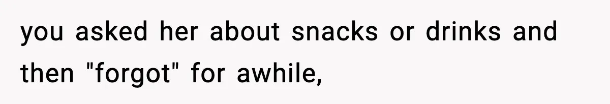 you asked her about snacks or drinks and then "forgot" for awhile,