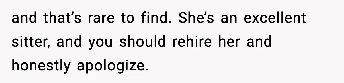 and that’s rare to find. She’s an excellent sitter, and you should rehire her and honestly apologize.