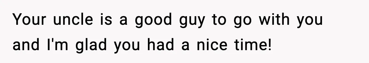Your uncle is a good guy to go with you and I'm glad you had a nice time!