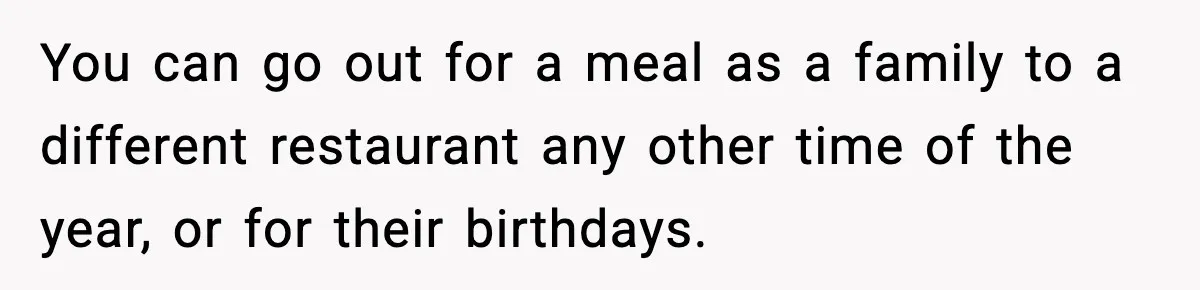 You can go out for a meal as a family to a different restaurant any other time of the year, or for their birthdays.