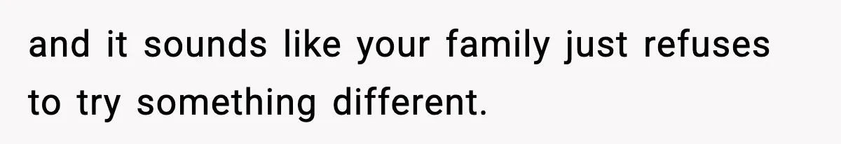 and it sounds like your family just refuses to try something different.