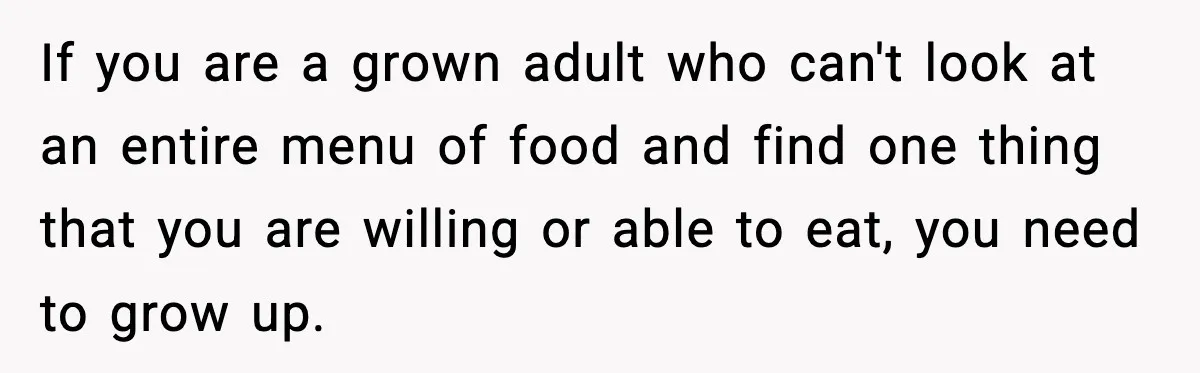 If you are a grown adult who can't look at an entire menu of food and find one thing that you are willing or able to eat, you need to...
