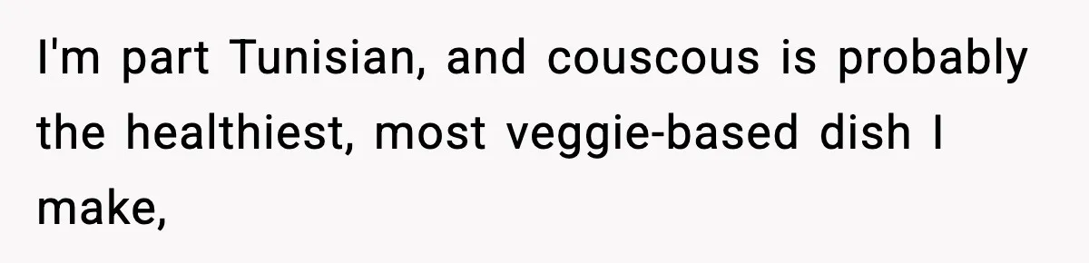 I'm part Tunisian, and couscous is probably the healthiest, most veggie-based dish I make,