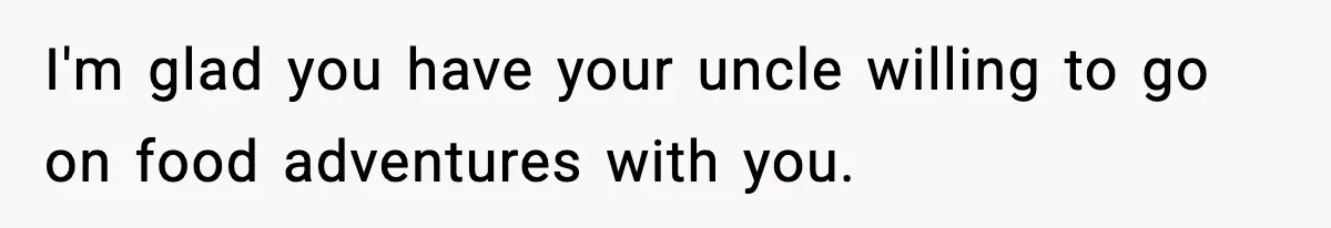 I'm glad you have your uncle willing to go on food adventures with you.
